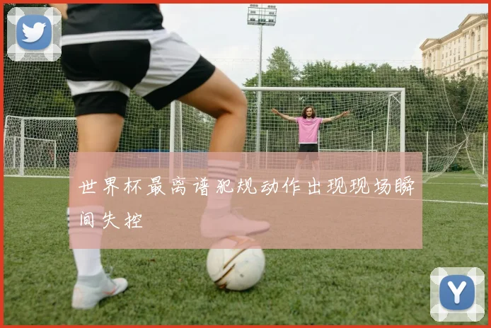 世界杯最离谱犯规动作出现现场瞬间失控