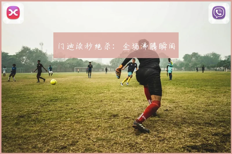 门迪读秒绝杀：全场沸腾瞬间