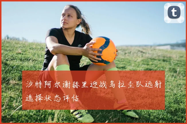 沙特阿尔谢赫里迎战乌拉圭队远射选择状态评估