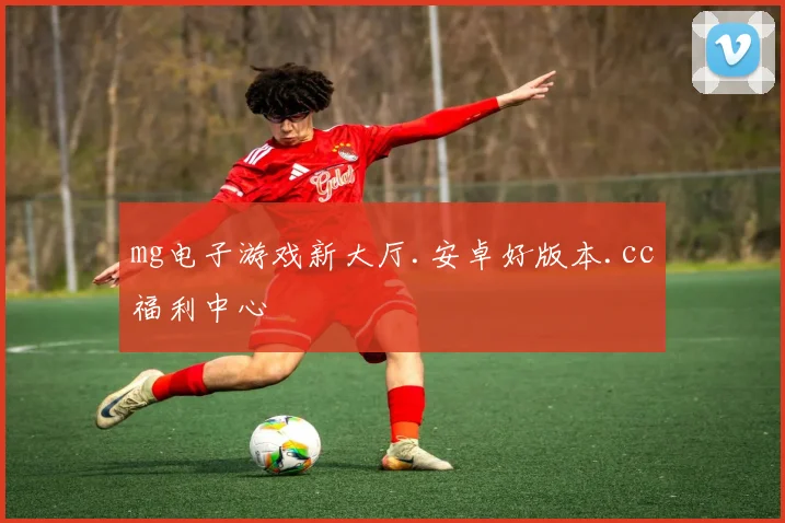 mg电子游戏新大厅.安卓好版本.cc福利中心