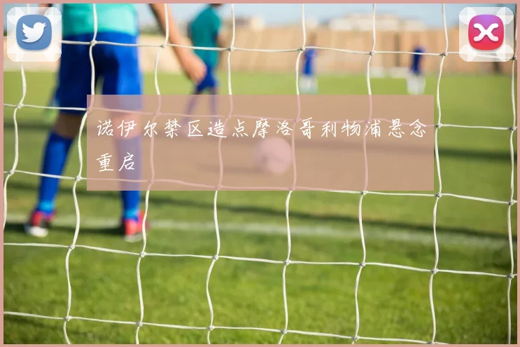 诺伊尔禁区造点摩洛哥利物浦悬念重启