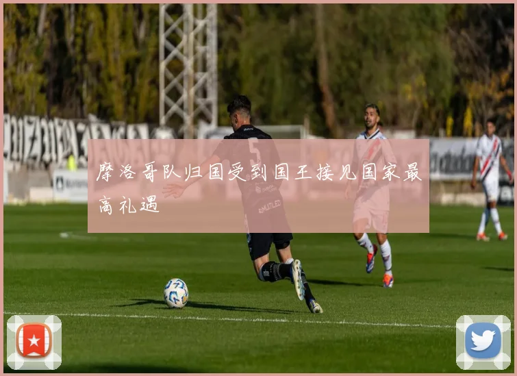 摩洛哥队归国受到国王接见国家最高礼遇