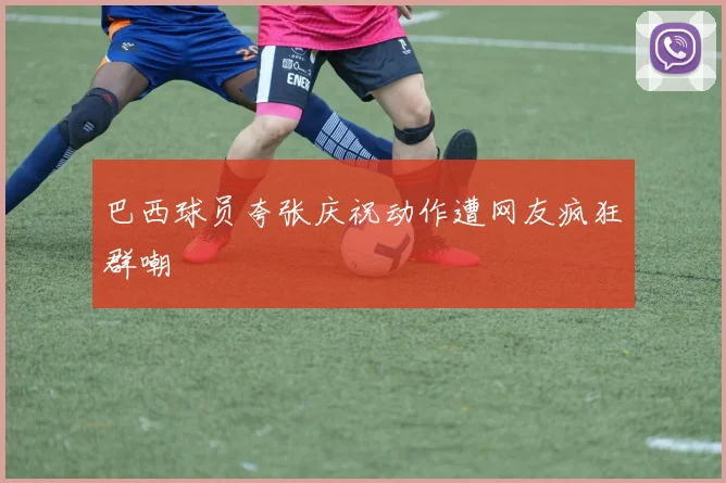 巴西球员夸张庆祝动作遭网友疯狂群嘲