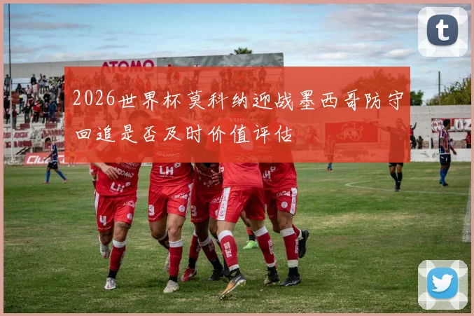 2026世界杯莫科纳迎战墨西哥防守回追是否及时价值评估