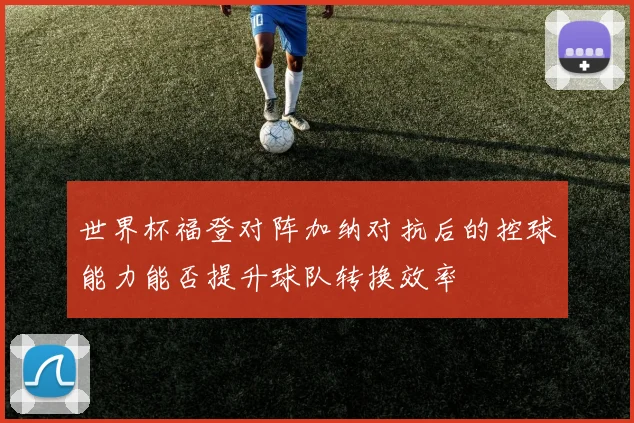 世界杯福登对阵加纳对抗后的控球能力能否提升球队转换效率