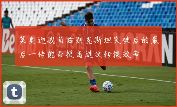 莱奥迎战乌兹别克斯坦突破后的最后一传能否提高进攻转换效率