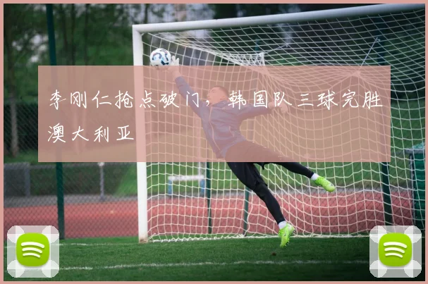 李刚仁抢点破门，韩国队三球完胜澳大利亚