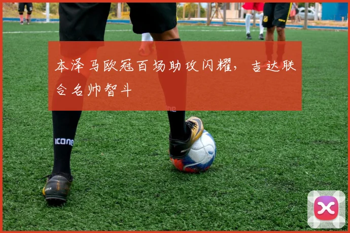 本泽马欧冠百场助攻闪耀，吉达联合名帅智斗