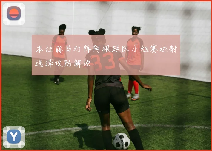 本拉赫马对阵阿根廷队小组赛远射选择攻防解读
