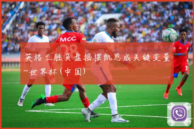 英格兰胜负盘摇摆凯恩成关键变量-世界杯(中国)
