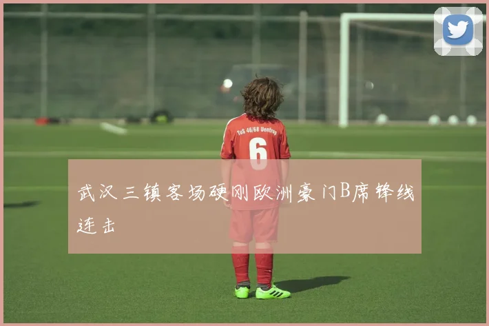 武汉三镇客场硬刚欧洲豪门B席锋线连击