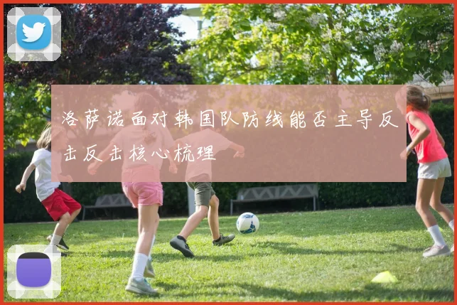 洛萨诺面对韩国队防线能否主导反击反击核心梳理