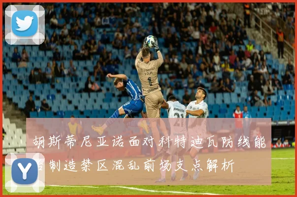 胡斯蒂尼亚诺面对科特迪瓦防线能否制造禁区混乱前场支点解析