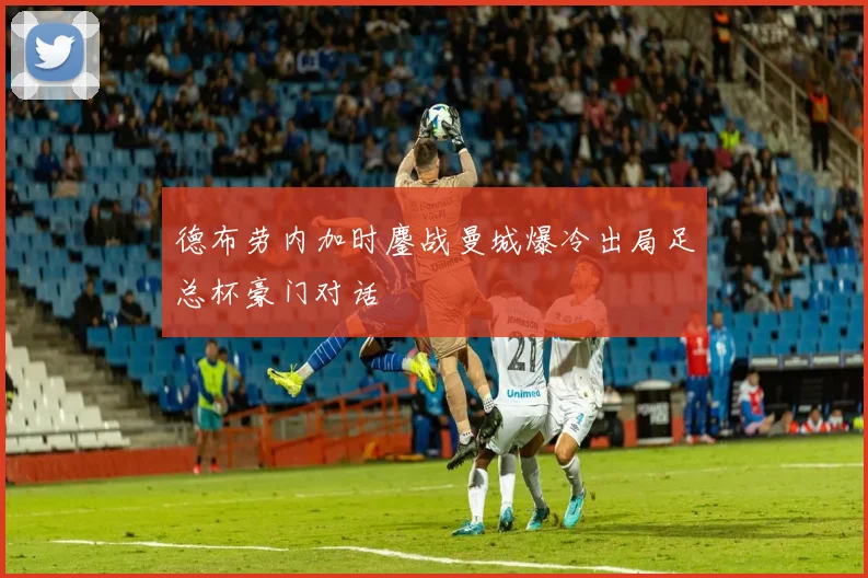 德布劳内加时鏖战曼城爆冷出局足总杯豪门对话
