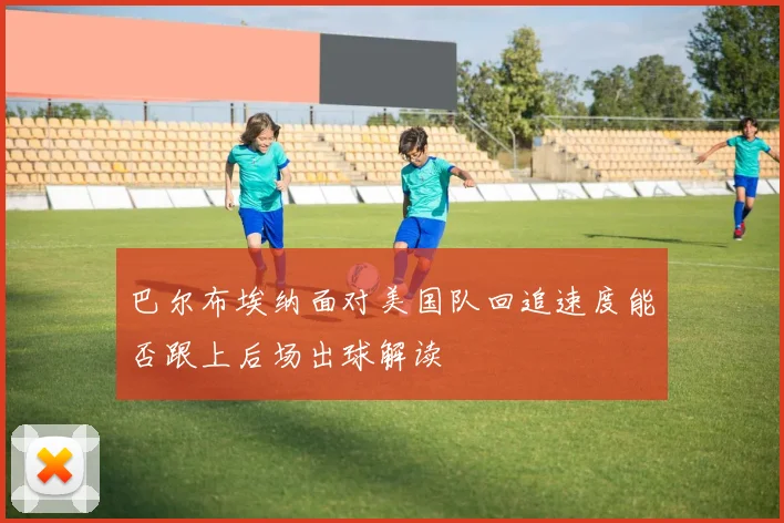 巴尔布埃纳面对美国队回追速度能否跟上后场出球解读
