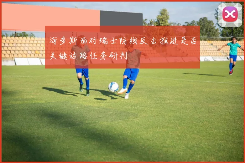 海多斯面对瑞士防线反击推进是否关键边路任务研判