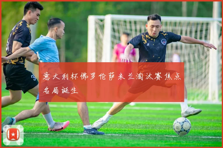 意大利杯佛罗伦萨米兰淘汰赛焦点名局诞生