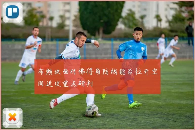 布赖坎面对佛得角防线能否拉开空间进攻重点研判