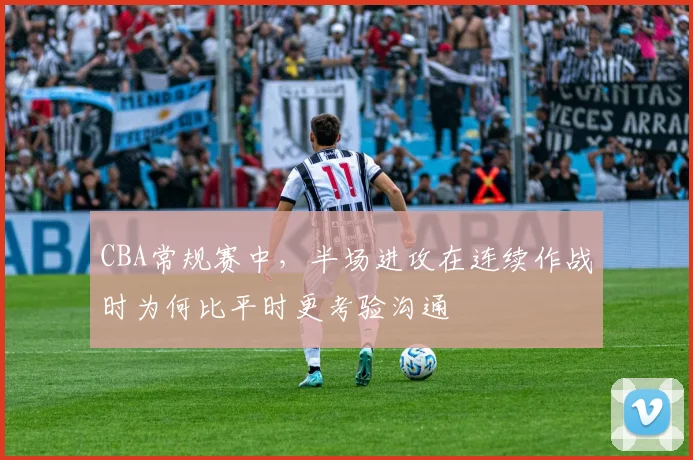 CBA常规赛中，半场进攻在连续作战时为何比平时更考验沟通