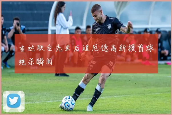 吉达联合先丢后追厄德高新援首球绝杀瞬间