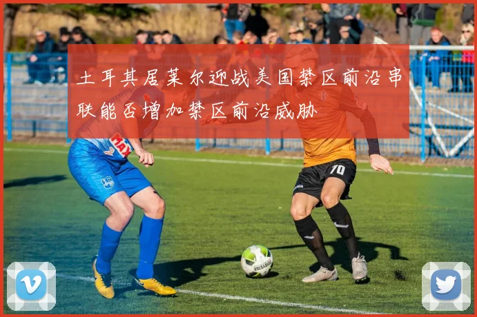 土耳其居莱尔迎战美国禁区前沿串联能否增加禁区前沿威胁