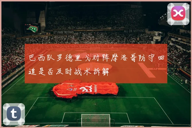 巴西队罗德里戈对阵摩洛哥防守回追是否及时战术拆解