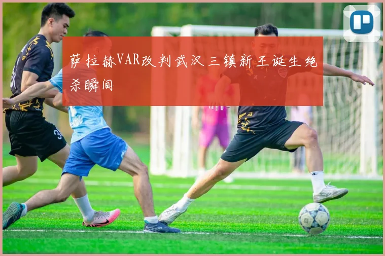 萨拉赫VAR改判武汉三镇新王诞生绝杀瞬间