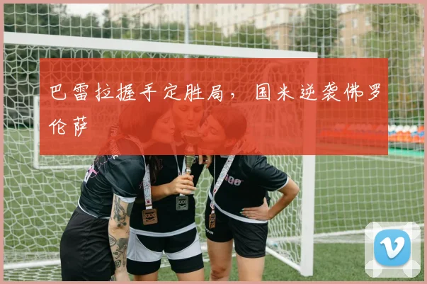 巴雷拉握手定胜局，国米逆袭佛罗伦萨