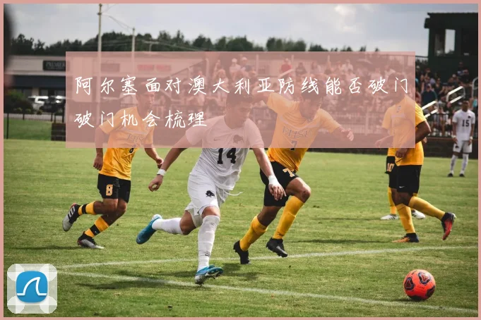 阿尔塞面对澳大利亚防线能否破门破门机会梳理