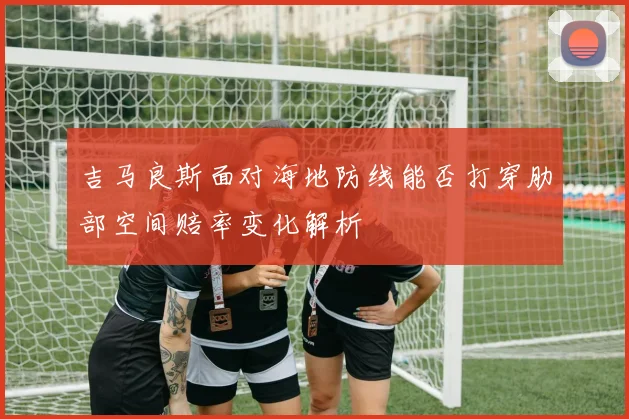 吉马良斯面对海地防线能否打穿肋部空间赔率变化解析