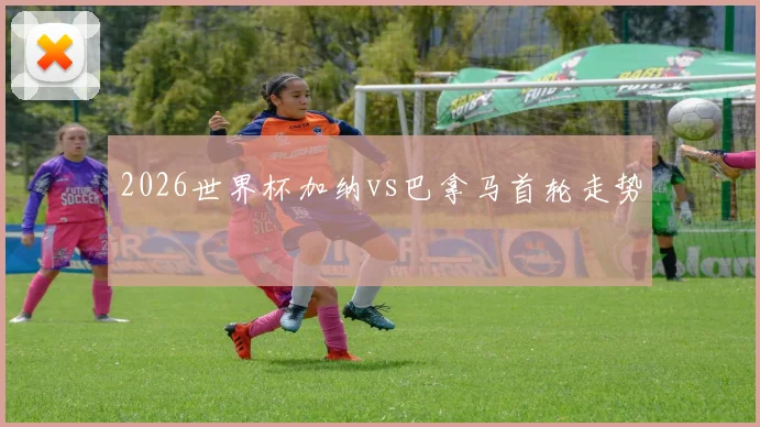 2026世界杯加纳vs巴拿马首轮走势