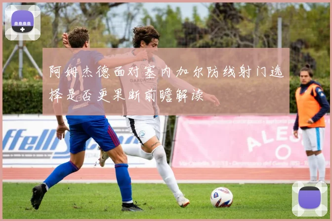 阿姆杰德面对塞内加尔防线射门选择是否更果断前瞻解读