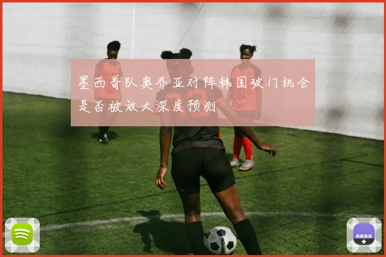 墨西哥队奥乔亚对阵韩国破门机会是否被放大深度预测