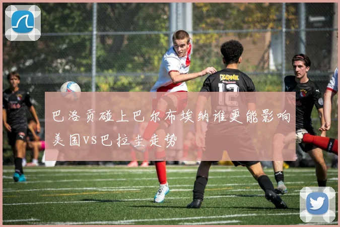 巴洛贡碰上巴尔布埃纳谁更能影响美国vs巴拉圭走势