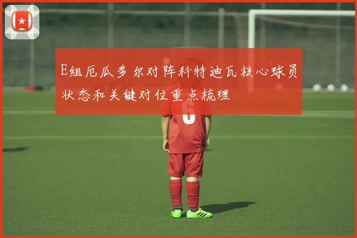 E组厄瓜多尔对阵科特迪瓦核心球员状态和关键对位重点梳理