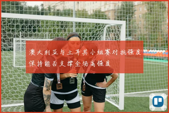 澳大利亚与土耳其小组赛对抗强度保持能否支撑全场高强度