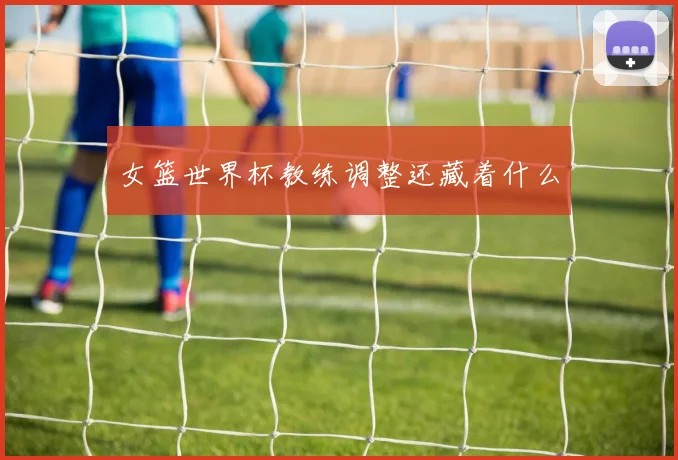 女篮世界杯教练调整还藏着什么