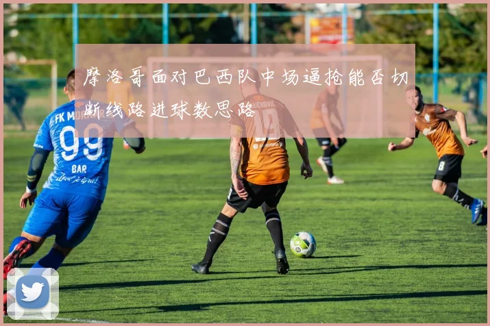 摩洛哥面对巴西队中场逼抢能否切断线路进球数思路