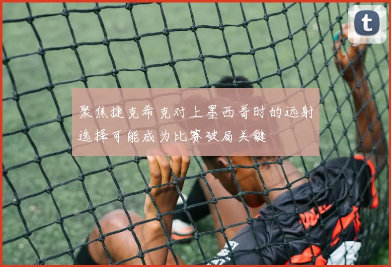 聚焦捷克希克对上墨西哥时的远射选择可能成为比赛破局关键