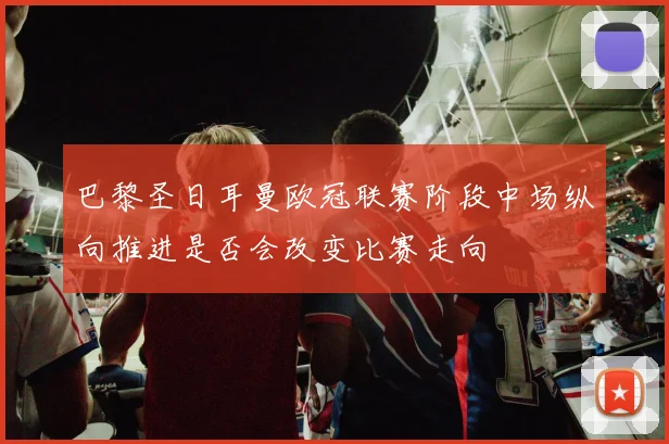 巴黎圣日耳曼欧冠联赛阶段中场纵向推进是否会改变比赛走向