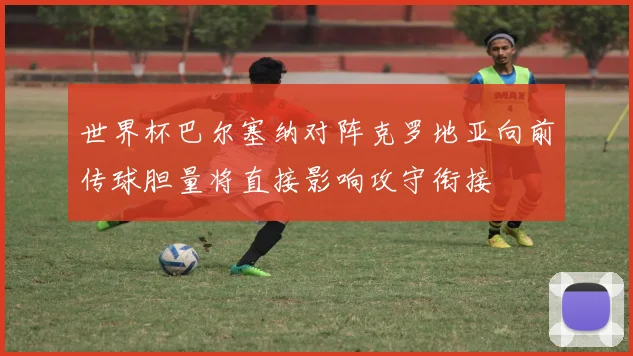 世界杯巴尔塞纳对阵克罗地亚向前传球胆量将直接影响攻守衔接