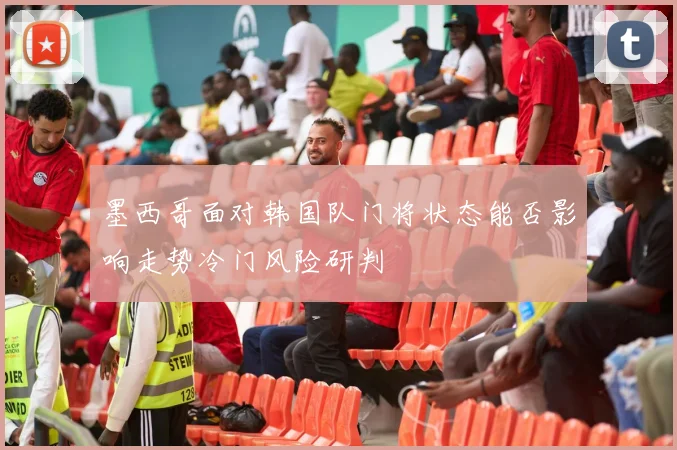 墨西哥面对韩国队门将状态能否影响走势冷门风险研判