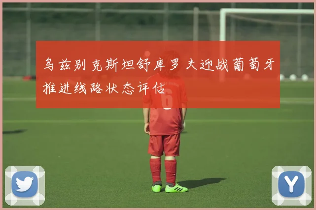 乌兹别克斯坦舒库罗夫迎战葡萄牙推进线路状态评估
