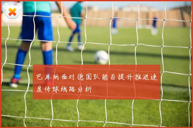 巴库纳面对德国队能否提升推进速度传球线路分析