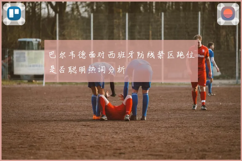 巴尔韦德面对西班牙防线禁区跑位是否聪明热词分析