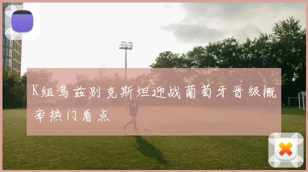 K组乌兹别克斯坦迎战葡萄牙晋级概率热门看点