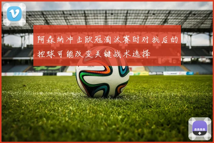 阿森纳冲击欧冠淘汰赛时对抗后的控球可能改变关键战术选择