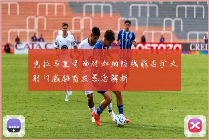 克拉马里奇面对加纳防线能否扩大射门威胁首发悬念解析