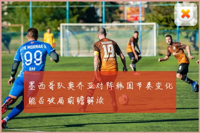 墨西哥队奥乔亚对阵韩国节奏变化能否破局前瞻解读