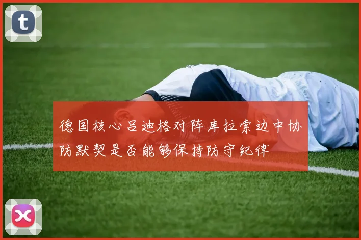 德国核心吕迪格对阵库拉索边中协防默契是否能够保持防守纪律